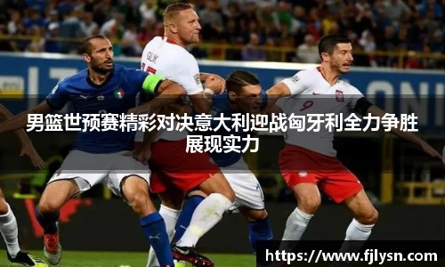男篮世预赛精彩对决意大利迎战匈牙利全力争胜展现实力